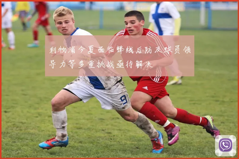 利物浦今夏面临锋线后防及球员领导力等多重挑战亟待解决