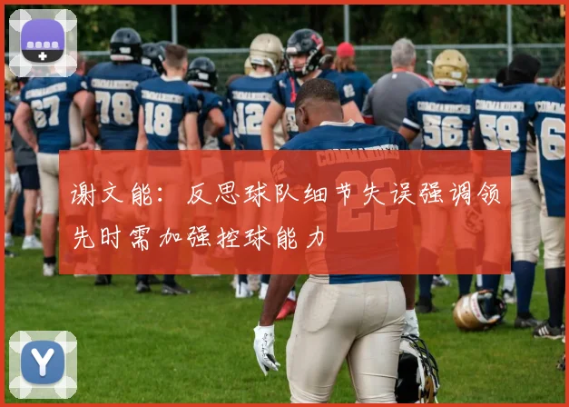 谢文能：反思球队细节失误强调领先时需加强控球能力