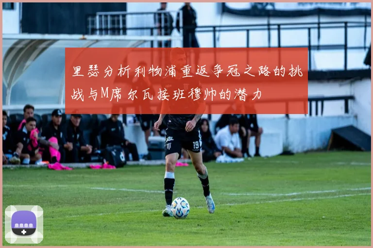 里瑟分析利物浦重返争冠之路的挑战与M席尔瓦接班穆帅的潜力