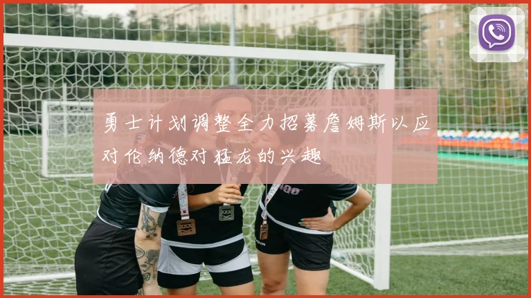勇士计划调整全力招募詹姆斯以应对伦纳德对猛龙的兴趣