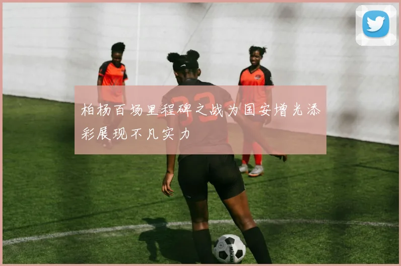 柏杨百场里程碑之战为国安增光添彩展现不凡实力