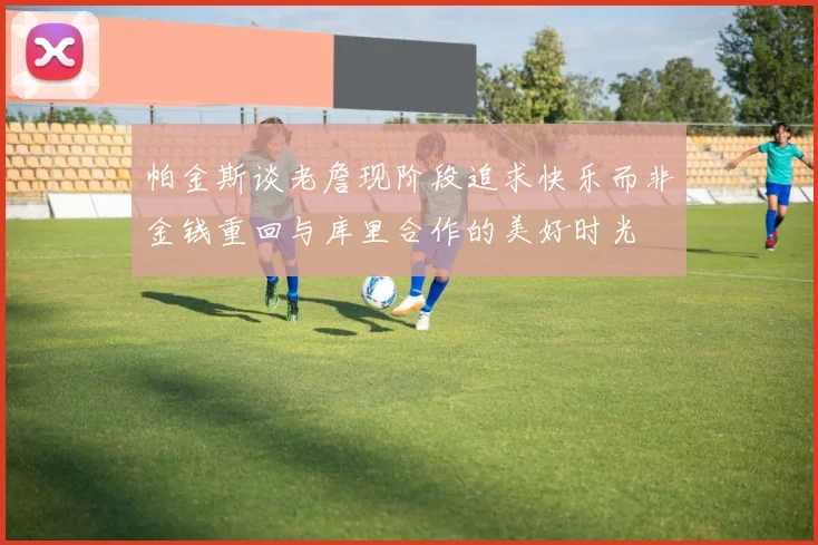 帕金斯谈老詹现阶段追求快乐而非金钱重回与库里合作的美好时光