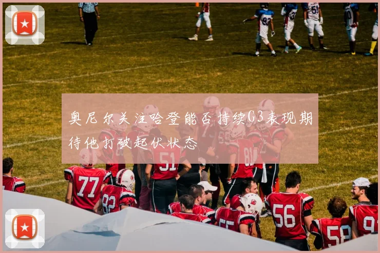 奥尼尔关注哈登能否持续G3表现期待他打破起伏状态