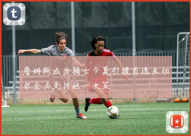 詹姆斯成为骑士今夏引援首选米切尔全力支持这一决策