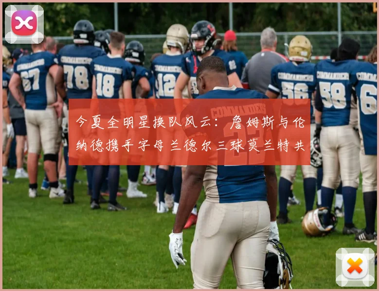 今夏全明星换队风云：詹姆斯与伦纳德携手字母兰德尔三球莫兰特共创辉煌