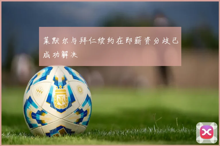 莱默尔与拜仁续约在即薪资分歧已成功解决