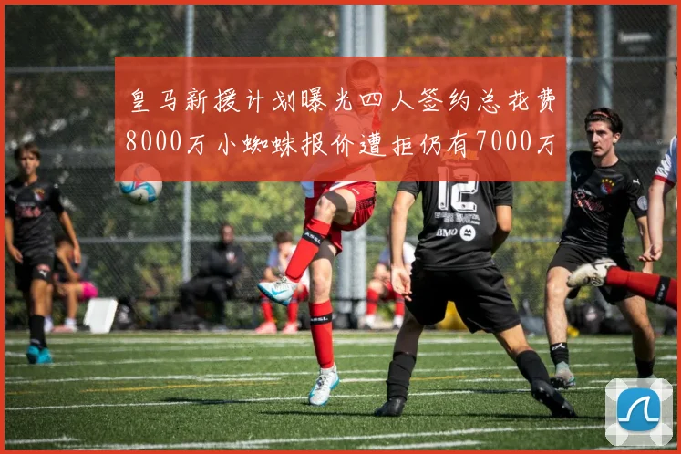 皇马新援计划曝光四人签约总花费8000万小蜘蛛报价遭拒仍有7000万预算