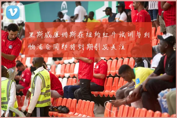 里斯威廉姆斯在纽约红牛试训与利物浦合同即将到期引发关注