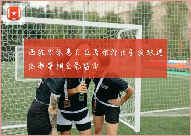 西班牙休息日亚马尔外出引发球迷热潮争相合影留念