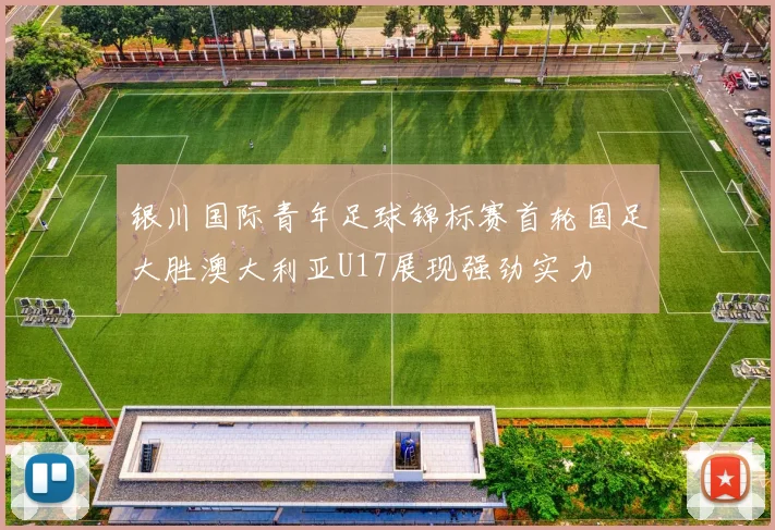银川国际青年足球锦标赛首轮国足大胜澳大利亚U17展现强劲实力