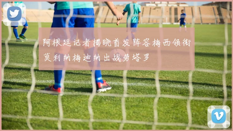 阿根廷记者揭晓首发阵容梅西领衔莫利纳梅迪纳出战劳塔罗