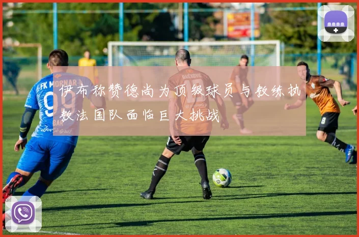 伊布称赞德尚为顶级球员与教练执教法国队面临巨大挑战