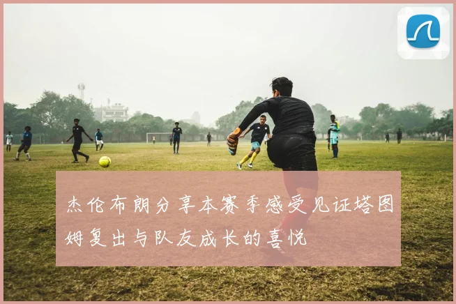 杰伦布朗分享本赛季感受见证塔图姆复出与队友成长的喜悦